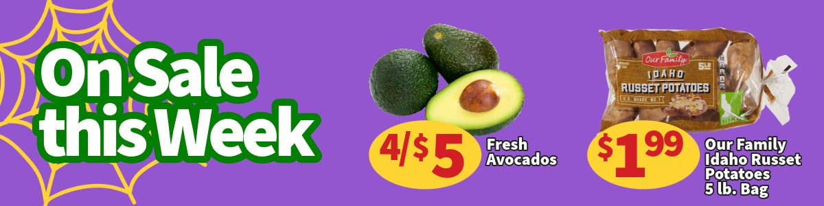 On Sale This Week. Fresh Avocados are 4 for $5. Our Family Russet Potatoes 5 lb. Bags are $1.99. Ends November 3rd.